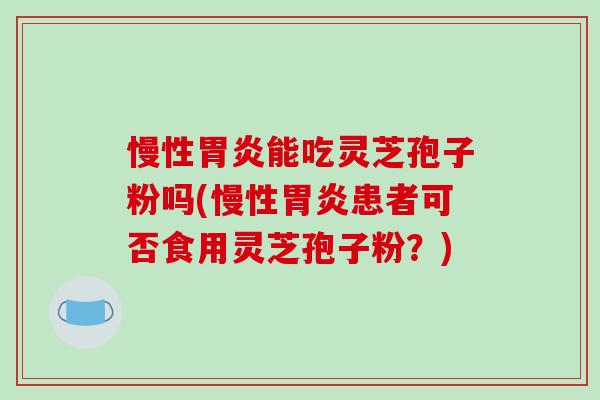慢性胃炎能吃灵芝孢子粉吗(慢性胃炎患者可否食用灵芝孢子粉？)