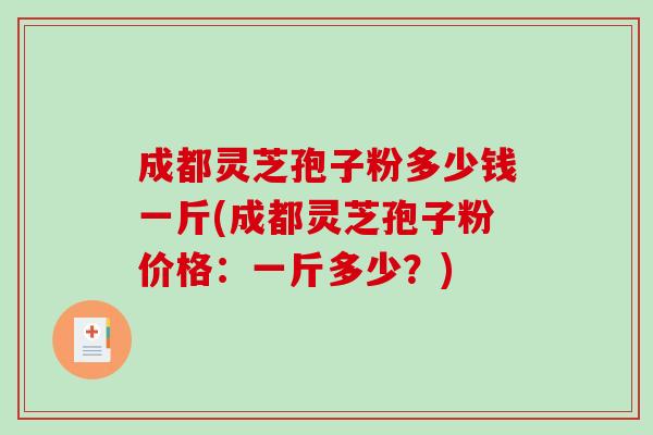 成都灵芝孢子粉多少钱一斤(成都灵芝孢子粉价格：一斤多少？)