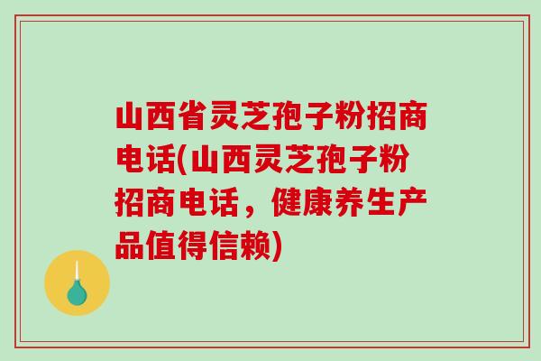 山西省灵芝孢子粉招商电话(山西灵芝孢子粉招商电话，健康养生产品值得信赖)