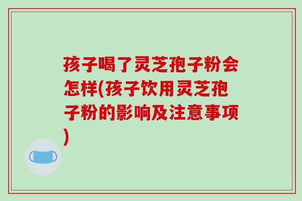 孩子喝了灵芝孢子粉会怎样(孩子饮用灵芝孢子粉的影响及注意事项)