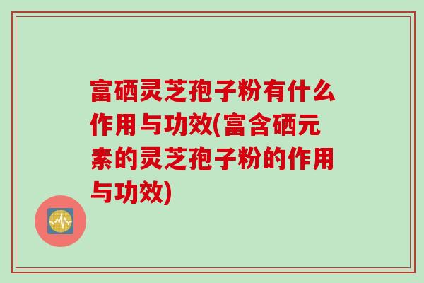 富硒灵芝孢子粉有什么作用与功效(富含硒元素的灵芝孢子粉的作用与功效)