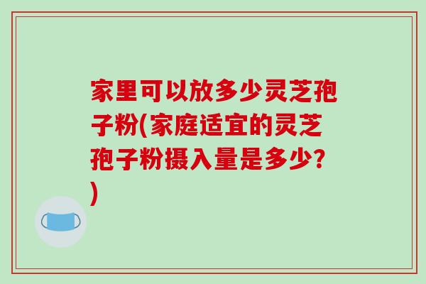 家里可以放多少灵芝孢子粉(家庭适宜的灵芝孢子粉摄入量是多少？)