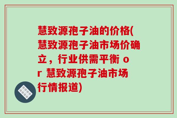 慧致源孢子油的价格(慧致源孢子油市场价确立，行业供需平衡 or 慧致源孢子油市场行情报道)