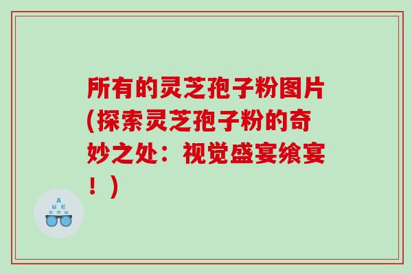 所有的灵芝孢子粉图片(探索灵芝孢子粉的奇妙之处：视觉盛宴飨宴！)