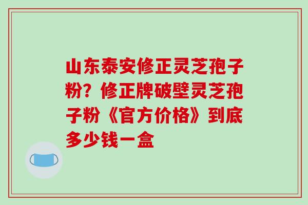 山东泰安修正灵芝孢子粉？修正牌破壁灵芝孢子粉《官方价格》到底多少钱一盒