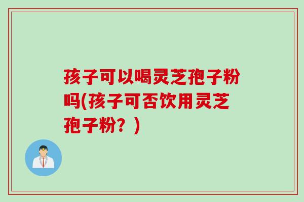 孩子可以喝灵芝孢子粉吗(孩子可否饮用灵芝孢子粉？)