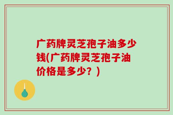 广药牌灵芝孢子油多少钱(广药牌灵芝孢子油价格是多少？)