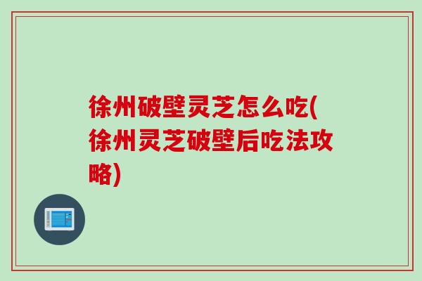 徐州破壁灵芝怎么吃(徐州灵芝破壁后吃法攻略)