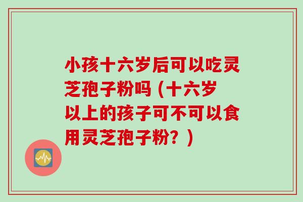 小孩十六岁后可以吃灵芝孢子粉吗 (十六岁以上的孩子可不可以食用灵芝孢子粉？)