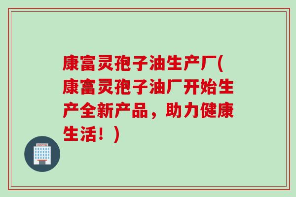 康富灵孢子油生产厂(康富灵孢子油厂开始生产全新产品，助力健康生活！)