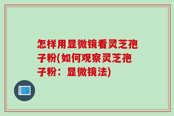怎样用显微镜看灵芝孢子粉(如何观察灵芝孢子粉：显微镜法)