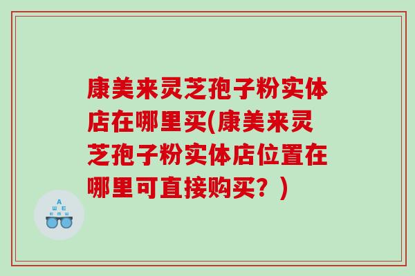 康美来灵芝孢子粉实体店在哪里买(康美来灵芝孢子粉实体店位置在哪里可直接购买？)