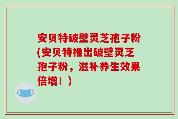 安贝特破壁灵芝孢子粉(安贝特推出破壁灵芝孢子粉，滋补养生效果倍增！)