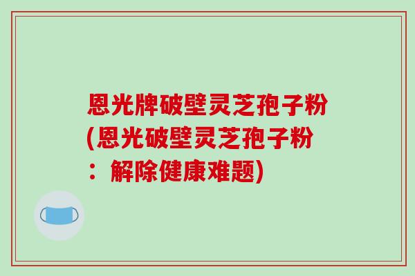 恩光牌破壁灵芝孢子粉(恩光破壁灵芝孢子粉：解除健康难题)