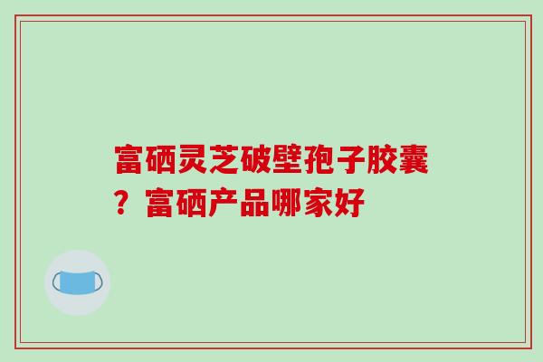 富硒灵芝破壁孢子胶囊？富硒产品哪家好