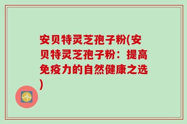 安贝特灵芝孢子粉(安贝特灵芝孢子粉：提高免疫力的自然健康之选)