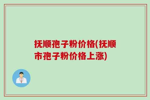抚顺孢子粉价格(抚顺市孢子粉价格上涨)