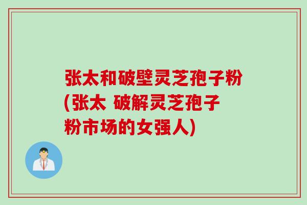 张太和破壁灵芝孢子粉(张太 破解灵芝孢子粉市场的女强人)