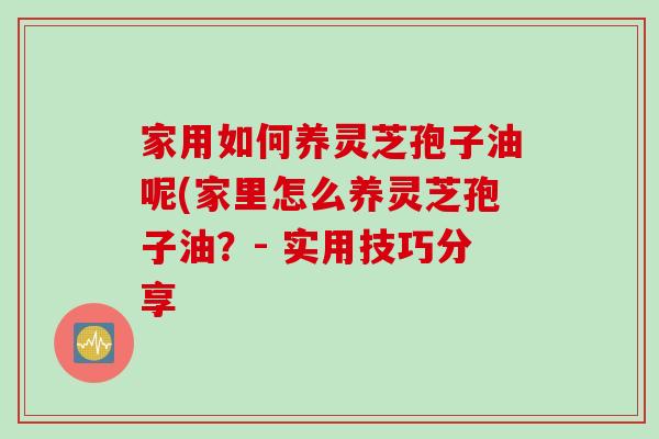 家用如何养灵芝孢子油呢(家里怎么养灵芝孢子油？- 实用技巧分享