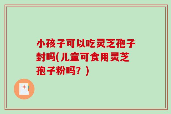 小孩子可以吃灵芝孢子封吗(儿童可食用灵芝孢子粉吗？)
