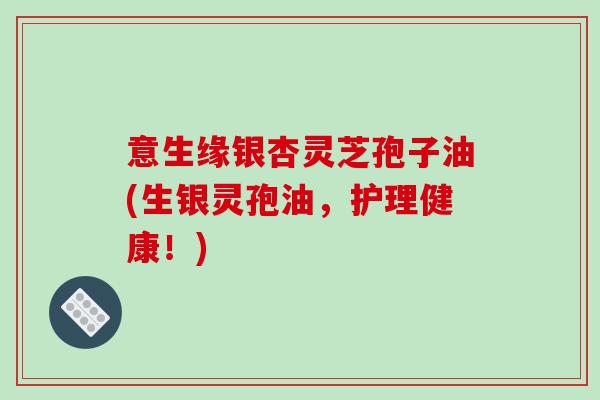 意生缘银杏灵芝孢子油(生银灵孢油，护理健康！)