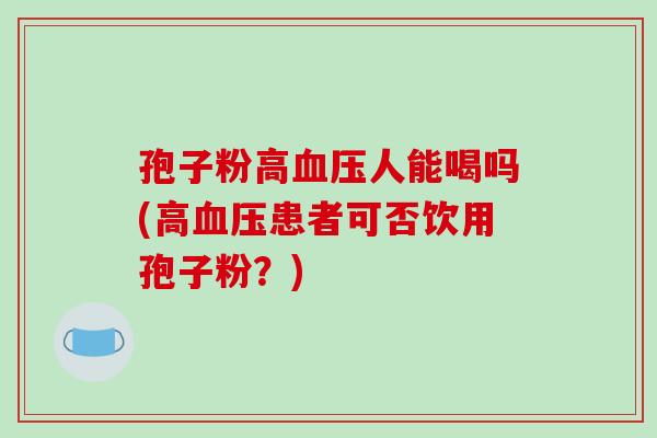 孢子粉高血压人能喝吗(高血压患者可否饮用孢子粉？)