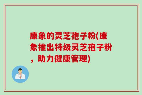 康象的灵芝孢子粉(康象推出特级灵芝孢子粉，助力健康管理)