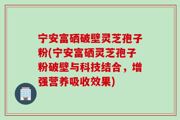 宁安富硒破壁灵芝孢子粉(宁安富硒灵芝孢子粉破壁与科技结合，增强营养吸收效果)