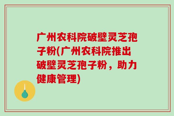 广州农科院破壁灵芝孢子粉(广州农科院推出破壁灵芝孢子粉，助力健康管理)