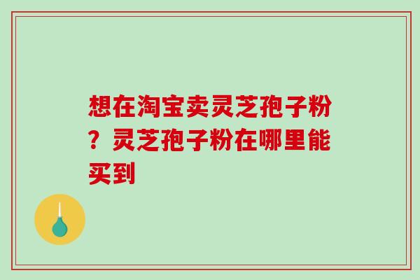 想在淘宝卖灵芝孢子粉?灵芝孢子粉在哪里能买到 想在淘宝卖灵芝孢子粉?灵芝孢子粉在哪里能买到