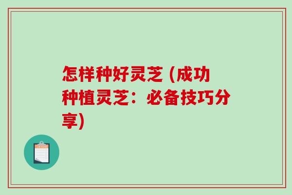 怎样种好灵芝 (成功种植灵芝:必备技巧分享) 怎样种好灵芝 (成功种植灵芝:必备技巧分享)