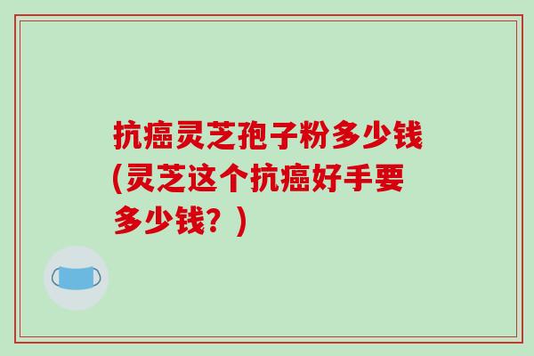 抗癌灵芝孢子粉多少钱(灵芝这个抗癌好手要多少钱？)