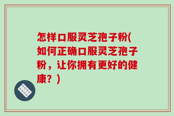 怎样口服灵芝孢子粉(如何正确口服灵芝孢子粉，让你拥有更好的健康？)