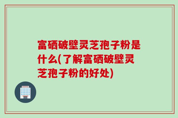 富硒破壁灵芝孢子粉是什么(了解富硒破壁灵芝孢子粉的好处)
