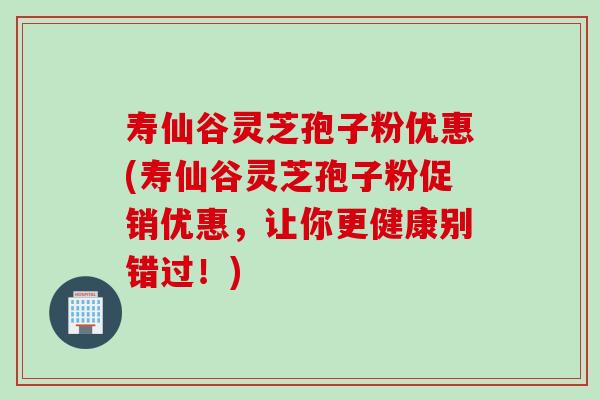 寿仙谷灵芝孢子粉优惠(寿仙谷灵芝孢子粉促销优惠，让你更健康别错过！)