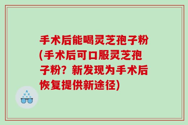 手术后能喝灵芝孢子粉(手术后可口服灵芝孢子粉？新发现为手术后恢复提供新途径)