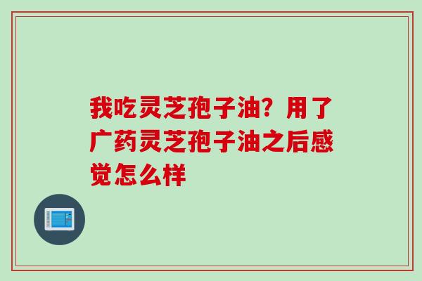 我吃灵芝孢子油？用了广药灵芝孢子油之后感觉怎么样