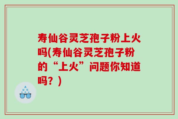 寿仙谷灵芝孢子粉上火吗(寿仙谷灵芝孢子粉的“上火”问题你知道吗？)
