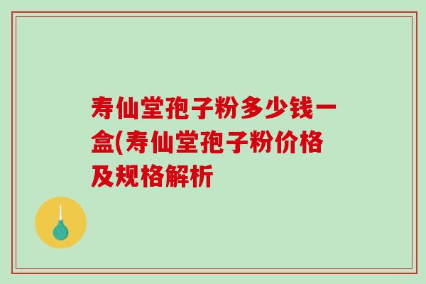 寿仙堂孢子粉多少钱一盒(寿仙堂孢子粉价格及规格解析