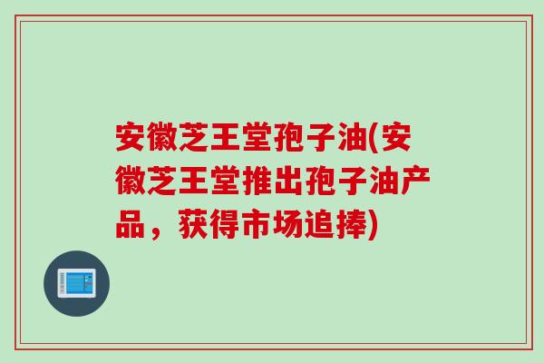安徽芝王堂孢子油(安徽芝王堂推出孢子油产品，获得市场追捧)
