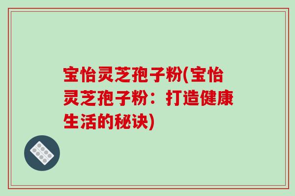 宝怡灵芝孢子粉(宝怡灵芝孢子粉：打造健康生活的秘诀)