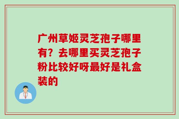 广州草姬灵芝孢子哪里有？去哪里买灵芝孢子粉比较好呀最好是礼盒装的