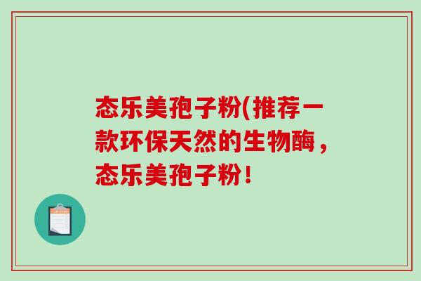 态乐美孢子粉(推荐一款环保天然的生物酶，态乐美孢子粉！
