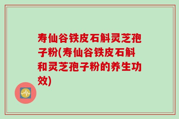 寿仙谷铁皮石斛灵芝孢子粉(寿仙谷铁皮石斛和灵芝孢子粉的养生功效)