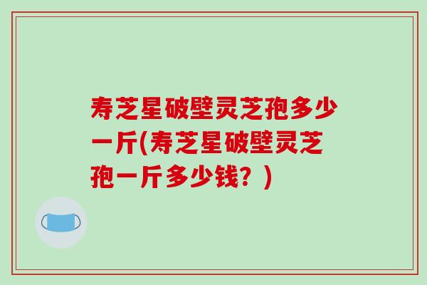 寿芝星破壁灵芝孢多少一斤(寿芝星破壁灵芝孢一斤多少钱？)