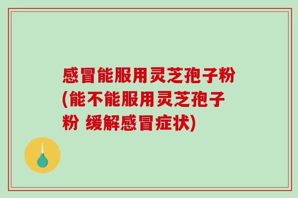 感冒能服用灵芝孢子粉(能不能服用灵芝孢子粉 缓解感冒症状)