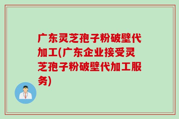 广东灵芝孢子粉破壁代加工(广东企业接受灵芝孢子粉破壁代加工服务)