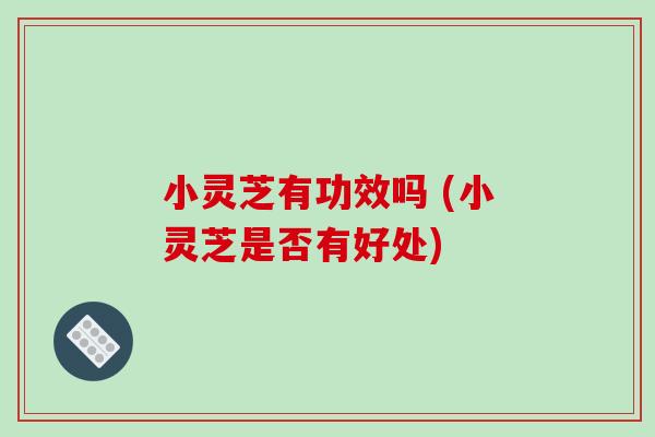 小灵芝有功效吗 (小灵芝是否有好处)