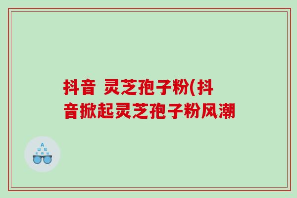 抖音 灵芝孢子粉(抖音掀起灵芝孢子粉风潮