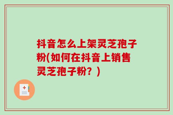 抖音怎么上架灵芝孢子粉(如何在抖音上销售灵芝孢子粉？)
